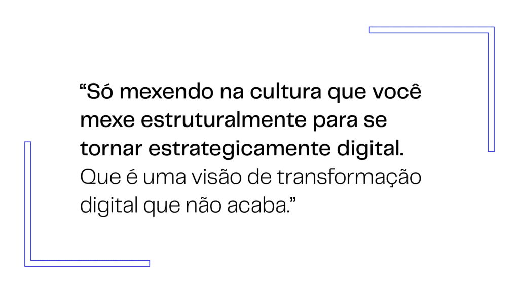 Só mexendo na cultura que você mexe estruturalmente para se tornar estrategicamente digital. Que é uma visão de transformação digital que não acaba.